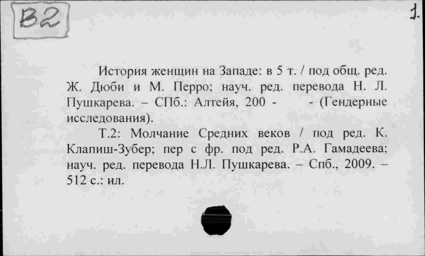 ﻿История женщин на Западе: в 5 т. / под общ. ред. Ж. Дюби и М. Перро; науч. ред. перевода Н. Л. Пушкарева. - СПб.: Алтейя, 200 -	- (Гендерные
исследования).
Т.2: Молчание Средних веков / под ред. К. Клапиш-Зубер; пер с фр. под ред. Р.А. Гамадеева; науч. ред. перевода Н.Л. Пушкарева. - Спб., 2009. -512 с.: ил.